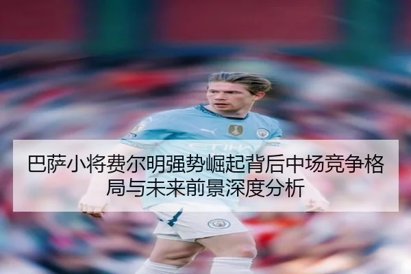 巴萨小将费尔明强势崛起背后中场竞争格局与未来前景深度分析 | okooo