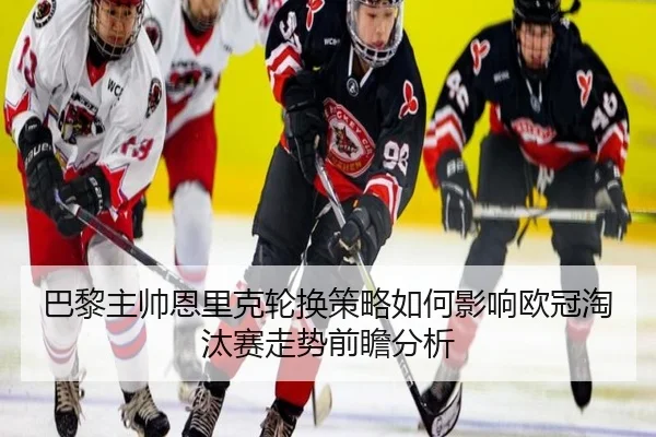 巴黎主帅恩里克轮换策略如何影响欧冠淘汰赛走势前瞻分析 | okooo