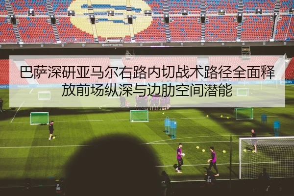 巴萨深研亚马尔右路内切战术路径全面释放前场纵深与边肋空间潜能 | okooo