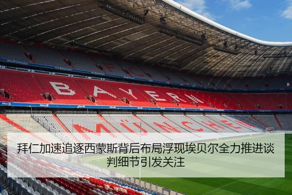 拜仁加速追逐西蒙斯背后布局浮现埃贝尔全力推进谈判细节引发关注 | okooo